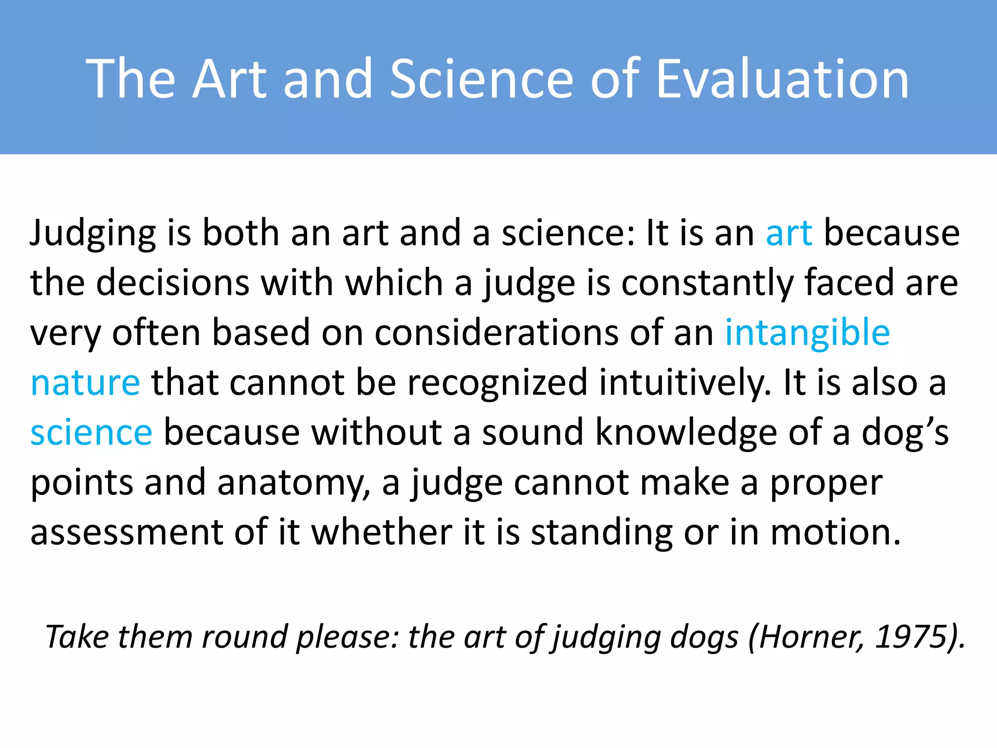 The Art and Science of Evaluation
Judging is both an art and a science: It is an art because
the decisions with which a judge is constantly faced are
very often based on considerations of an intangible
nature that cannot be recognized intuitively. It is also a
science because without a sound knowledge of a dog’s
points and anatomy, a judge cannot make a proper
assessment of it whether it is standing or in motion.
Take them round please: the art of judging dogs (Horner, 1975).
 