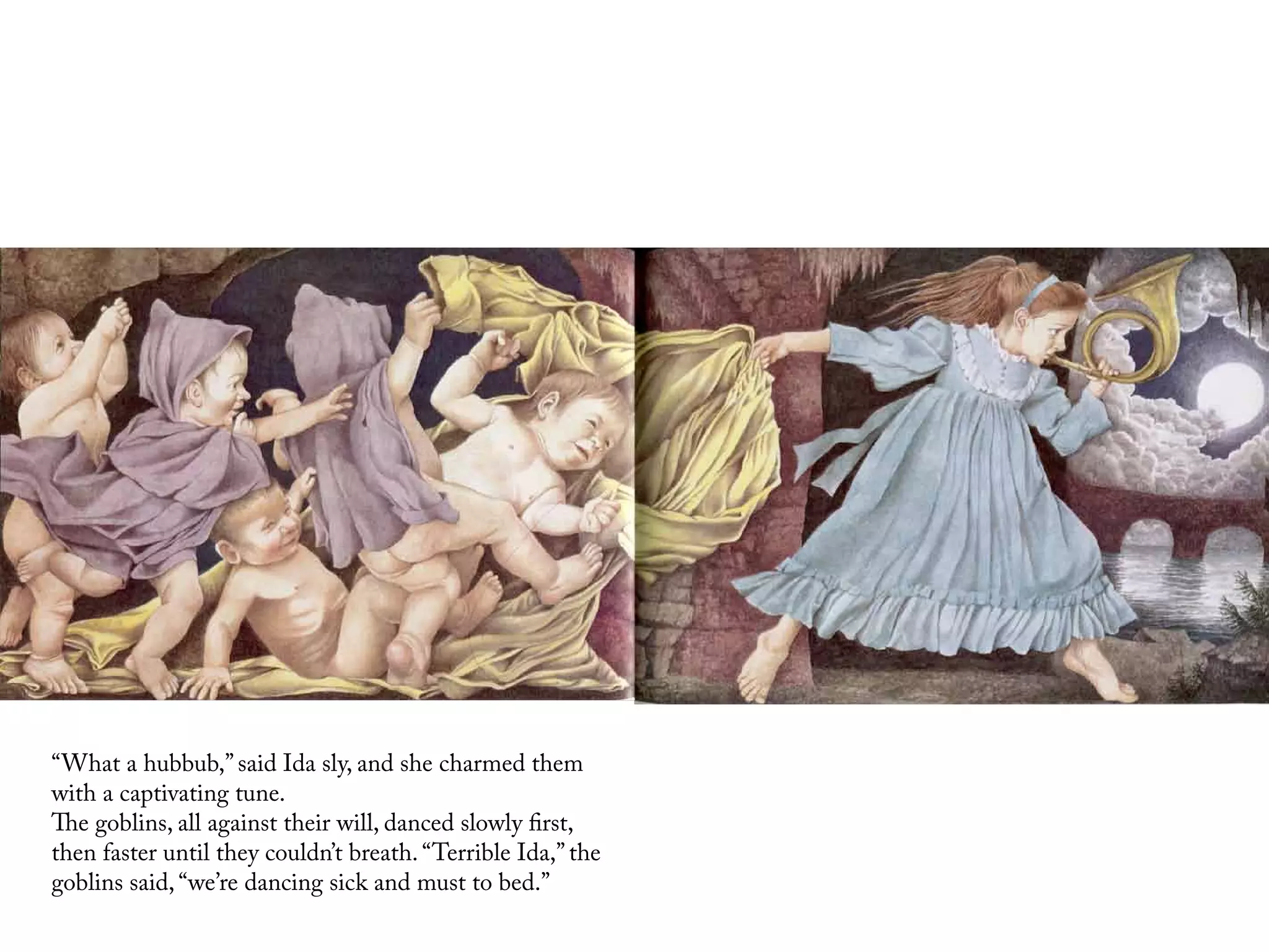 “What a hubbub,” said Ida sly, and she charmed them
with a captivating tune.
The goblins, all against their will, danced slowly first,
then faster until they couldn’t breath. “Terrible Ida,” the
goblins said, “we’re dancing sick and must to bed.”
 