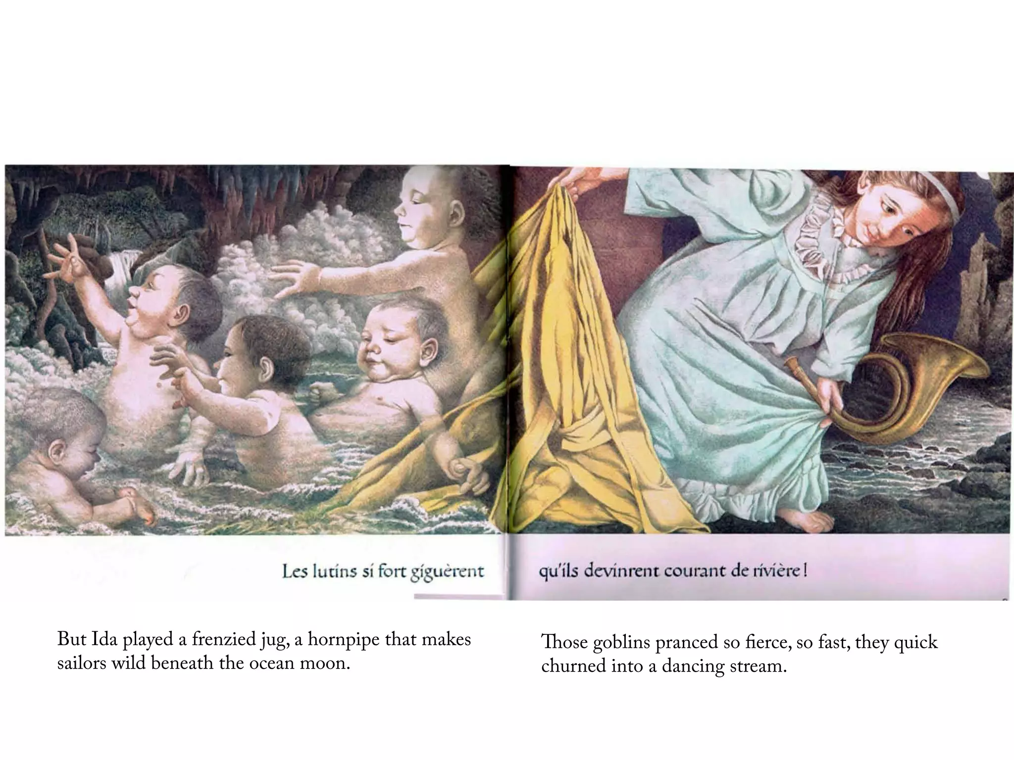 But Ida played a frenzied jug, a hornpipe that makes   Those goblins pranced so fierce, so fast, they quick
sailors wild beneath the ocean moon.                   churned into a dancing stream.
 