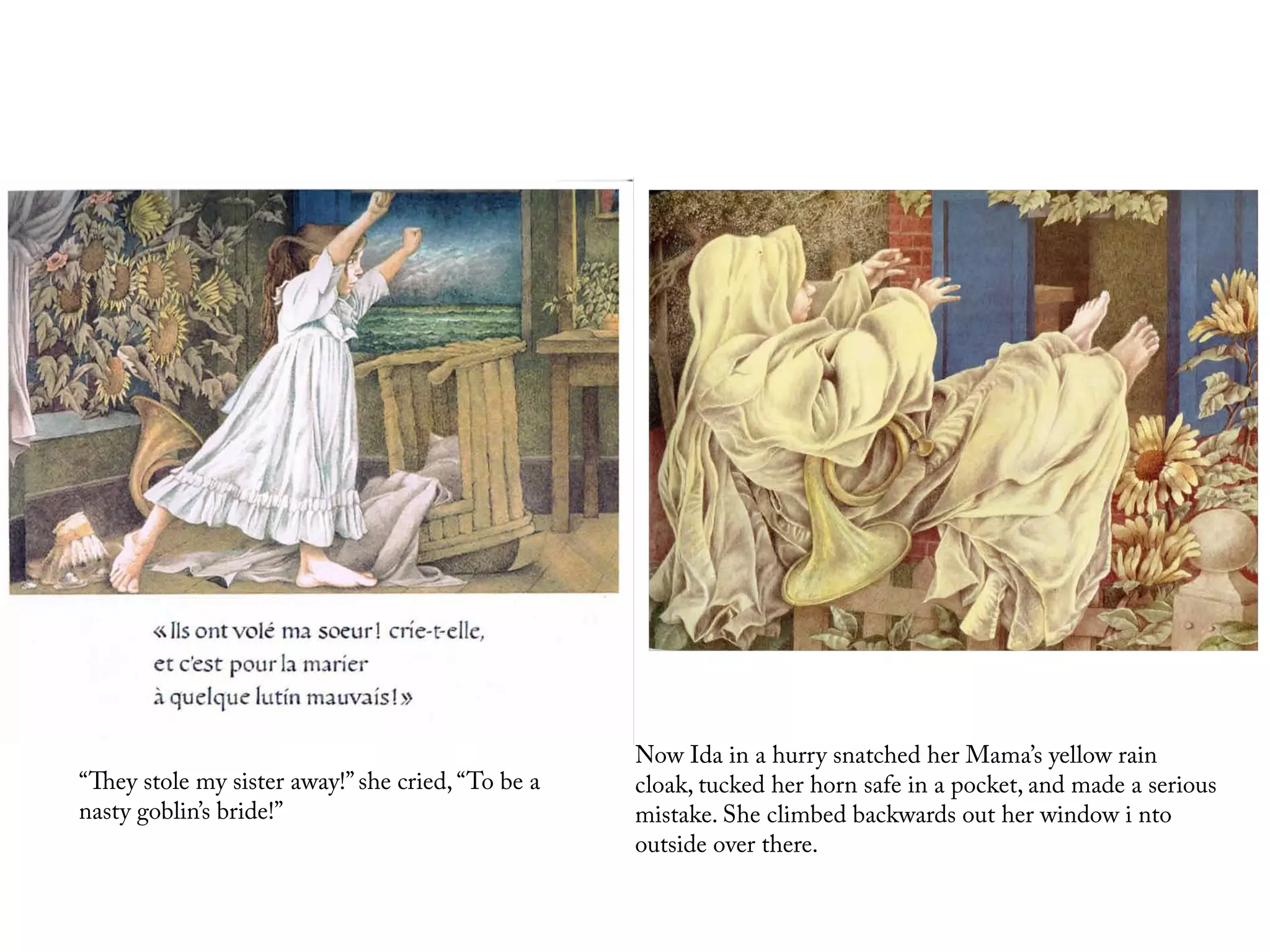 Now Ida in a hurry snatched her Mama’s yellow rain
“They stole my sister away!” she cried, “To be a   cloak, tucked her horn safe in a pocket, and made a serious
nasty goblin’s bride!”                             mistake. She climbed backwards out her window i nto
                                                   outside over there.
 