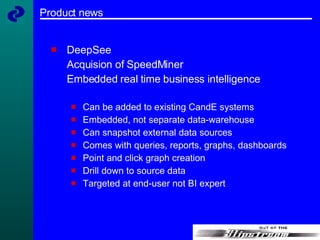 Product news DeepSee Acquision of SpeedMiner Embedded real time business intelligence Can be added to existing CandE systems Embedded, not separate data-warehouse Can snapshot external data sources Comes with queries, reports, graphs, dashboards Point and click graph creation Drill down to source data Targeted at end-user not BI expert 