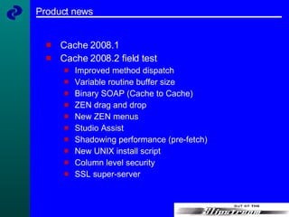 Product news Cache 2008.1  Cache 2008.2 field test Improved method dispatch Variable routine buffer size Binary SOAP (Cache to Cache) ZEN drag and drop New ZEN menus Studio Assist Shadowing performance (pre-fetch) New UNIX install script Column level security SSL super-server 
