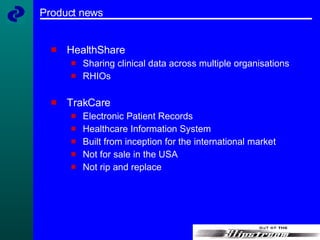 Product news HealthShare Sharing clinical data across multiple organisations RHIOs TrakCare Electronic Patient Records Healthcare Information System Built from inception for the international market Not for sale in the USA Not rip and replace 