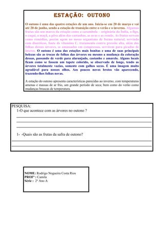 ESTAÇÃO: OUTONO
        O outono é uma das quatro estações de um ano. Inicia-se em 20 de março e vai
        até 20 de junho, sendo a estação de transição entre o verão e o inverno. Algumas
        frutas são um marco da estação como a carambola – originária da Índia, o figo,
        o caqui, a maçã, a pêra além das castanhas, as uvas e as romãs. As frutas servem
        como remédios, porém agem no nosso organismo de forma natural, servindo
        com diuréticos, fonte de vitamina C, tratamento contra pressão alta, além das
        folhas dessas árvores, se amassadas em compressas, servirem para picadas de
        insetos. O outono é uma das estações mais bonitas e uma de suas principais
        belezas são as trocas de folhas das árvores ou mesmo a mudança da coloração
        dessas, passando de verde para alaranjado, castanho e amarelo. Alguns locais
        ficam como se fossem um tapete colorido, se observado de longe, tendo as
        árvores totalmente vazias, somente com galhos secos. É uma imagem muito
        agradável para nossos olhos. Aos poucos novos brotos vão aparecendo,
        trazendo-lhes folhas novas.

        A estação do outono apresenta características parecidas ao inverno, com temperaturas
        amenas e massas de ar frio, um grande período de seca; bem como do verão como
        mudanças bruscas de temperatura.




PESQUISA:
  1-O que acontece com as árvores no outono ?




  1- -Quais são as frutas da safra de outono?




       NOME: Rodrigo Nogueira Costa Rios
       PROFª : Camila
       Série : 2º Ano A
 