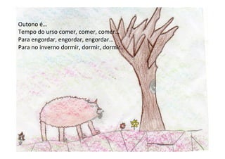 Outono	
  é…	
  
Tempo	
  do	
  urso	
  comer,	
  comer,	
  comer…	
  
Para	
  engordar,	
  engordar,	
  engordar…	
  
Para	
  no	
  inverno	
  dormir,	
  dormir,	
  dormir…	
  
 