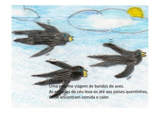 Outono	
  é….	
  
Uma	
  enorme	
  viagem	
  de	
  bandos	
  de	
  aves.	
  
As	
  estradas	
  do	
  céu	
  leva-­‐os	
  até	
  aos	
  países	
  quen6nhos,	
  
Onde	
  encontram	
  comida	
  e	
  calor.	
  
 