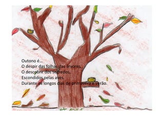 Outono	
  é…	
  
O	
  despir	
  das	
  folhas	
  das	
  árvores,	
  
O	
  descobrir	
  dos	
  segredos,	
  
Escondidos	
  pelas	
  aves,	
  
Durante	
  os	
  longos	
  dias	
  de	
  primavera	
  e	
  verão.	
  
	
  
	
  
 