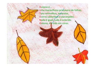 Outono	
  é…	
  
Uma	
  maravilhosa	
  primavera	
  de	
  folhas,	
  
Tons	
  vermelhos,	
  amarelos,	
  
Outros	
  castanhos	
  e	
  alaranjados.	
  
Nada	
  é	
  igual,	
  tudo	
  é	
  colorido.	
  
Outono,	
  é	
  a	
  vida	
  em	
  cores.	
  
 