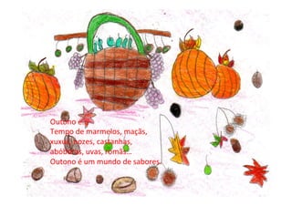 Outono	
  é…	
  
Tempo	
  de	
  marmelos,	
  maçãs,	
  
xuxus,	
  nozes,	
  castanhas,	
  
abóboras,	
  uvas,	
  romãs…	
  
Outono	
  é	
  um	
  mundo	
  de	
  sabores.	
  
 