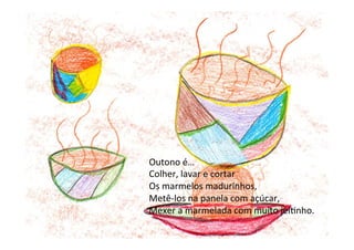 Outono	
  é…	
  
Colher,	
  lavar	
  e	
  cortar	
  
Os	
  marmelos	
  madurinhos,	
  
Metê-­‐los	
  na	
  panela	
  com	
  açúcar,	
  
Mexer	
  a	
  marmelada	
  com	
  muito	
  jei6nho.	
  	
  
 