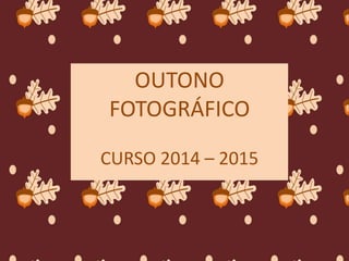 OUTONO 
FOTOGRÁFICO 
CURSO 2014 – 2015 
 