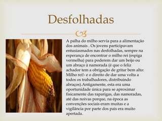 
Desfolhadas
A palha do milho servia para a alimentação
dos animais . Os jovens participavam
entusiasmados nas desfolhadas, sempre na
esperança de encontrar o milho rei (espiga
vermelha) para poderem dar um beijo ou
um abraço à namorada (é que o feliz
achador tem a obrigação de gritar bem alto:
Milho rei!- e o direito de dar uma volta a
todos os trabalhadores, distribuindo
abraços).Antigamente, esta era uma
oportunidade única para se aproximar
fisicamente das raparigas, das namoradas,
até das noivas porque, na época as
convenções sociais eram muitas e a
vigilância por parte dos pais era muito
apertada.
 