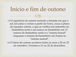 
 O equinócio de outono assinala o instante em que o
sol, tal como o vemos a partir da Terra, cruza o plano
do equador celeste, o que se verifica em setembro no
hemisfério norte e em março no hemisfério sul. O
outono do hemisfério norte é o "outono boreal"
enquanto o outono do hemisfério sul chama-se
"outono austral".
 O início do outono acontece todos os anos a 22 ou 23
de setembro. Termina a 21 ou 22 de dezembro.
Início e fim de outono
 