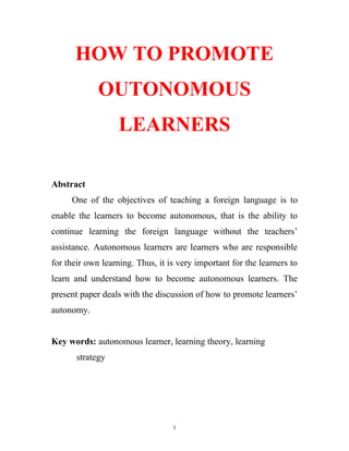 HOW TO PROMOTE
OUTONOMOUS
LEARNERS
Abstract
One of the objectives of teaching a foreign language is to
enable the learners to become autonomous, that is the ability to
continue learning the foreign language without the teachers’
assistance. Autonomous learners are learners who are responsible
for their own learning. Thus, it is very important for the learners to
learn and understand how to become autonomous learners. The
present paper deals with the discussion of how to promote learners’
autonomy.
Key words: autonomous learner, learning theory, learning
strategy
1
 