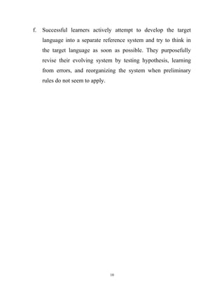 f. Successful learners actively attempt to develop the target
language into a separate reference system and try to think in
the target language as soon as possible. They purposefully
revise their evolving system by testing hypothesis, learning
from errors, and reorganizing the system when preliminary
rules do not seem to apply.
10
 