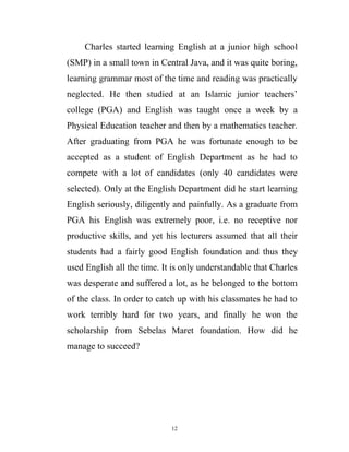 Charles started learning English at a junior high school
(SMP) in a small town in Central Java, and it was quite boring,
learning grammar most of the time and reading was practically
neglected. He then studied at an Islamic junior teachers’
college (PGA) and English was taught once a week by a
Physical Education teacher and then by a mathematics teacher.
After graduating from PGA he was fortunate enough to be
accepted as a student of English Department as he had to
compete with a lot of candidates (only 40 candidates were
selected). Only at the English Department did he start learning
English seriously, diligently and painfully. As a graduate from
PGA his English was extremely poor, i.e. no receptive nor
productive skills, and yet his lecturers assumed that all their
students had a fairly good English foundation and thus they
used English all the time. It is only understandable that Charles
was desperate and suffered a lot, as he belonged to the bottom
of the class. In order to catch up with his classmates he had to
work terribly hard for two years, and finally he won the
scholarship from Sebelas Maret foundation. How did he
manage to succeed?
12
 