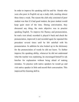In order to improve his speaking skill he and his friends who
were also poor in English set up a study club, meeting almost
three times a week. The reason the club only consisted of poor
student was that if it had good student, the poor student would
keep quiet most of the time. During conversation, they
discussed any thing, the main objective was to practice
speaking English. To improve his fluency and pronunciation,
he read a text aloud, recorded it, played it back and check the
pronunciation, improved it and recorded again he repeated this
procedure several times until he felt satisfied with his
pronunciation. In addition he also looked up in the dictionary
for the pronunciation of words he did not know. To further
improve his speaking ability, whenever he did not understand
what the teacher was explaining, he encouraged himself to ask
him/her for explanation without being afraid of making
mistakes. To practice with native speakers he would go and
visit native speaker in Solo and record their conversation. This
improved his listening skill to.
13
 