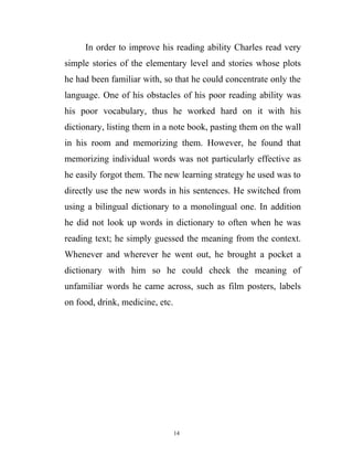 In order to improve his reading ability Charles read very
simple stories of the elementary level and stories whose plots
he had been familiar with, so that he could concentrate only the
language. One of his obstacles of his poor reading ability was
his poor vocabulary, thus he worked hard on it with his
dictionary, listing them in a note book, pasting them on the wall
in his room and memorizing them. However, he found that
memorizing individual words was not particularly effective as
he easily forgot them. The new learning strategy he used was to
directly use the new words in his sentences. He switched from
using a bilingual dictionary to a monolingual one. In addition
he did not look up words in dictionary to often when he was
reading text; he simply guessed the meaning from the context.
Whenever and wherever he went out, he brought a pocket a
dictionary with him so he could check the meaning of
unfamiliar words he came across, such as film posters, labels
on food, drink, medicine, etc.
14
 