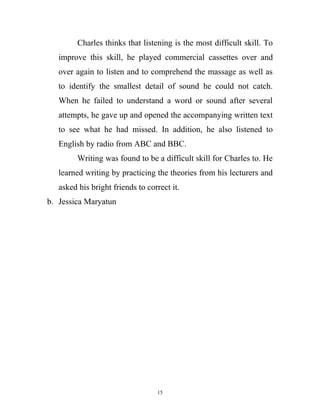 Charles thinks that listening is the most difficult skill. To
improve this skill, he played commercial cassettes over and
over again to listen and to comprehend the massage as well as
to identify the smallest detail of sound he could not catch.
When he failed to understand a word or sound after several
attempts, he gave up and opened the accompanying written text
to see what he had missed. In addition, he also listened to
English by radio from ABC and BBC.
Writing was found to be a difficult skill for Charles to. He
learned writing by practicing the theories from his lecturers and
asked his bright friends to correct it.
b. Jessica Maryatun
15
 