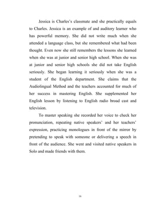 Jessica is Charles’s classmate and she practically equals
to Charles. Jessica is an example of and auditory learner who
has powerful memory. She did not write much when she
attended a language class, but she remembered what had been
thought. Even now she still remembers the lessons she learned
when she was at junior and senior high school. When she was
at junior and senior high schools she did not take English
seriously. She began learning it seriously when she was a
student of the English department. She claims that the
Audiolingual Method and the teachers accounted for much of
her success in mastering English. She supplemented her
English lesson by listening to English radio broad cast and
television.
To master speaking she recorded her voice to check her
pronunciation, repeating native speakers’ and her teachers’
expression, practicing monologues in front of the mirror by
pretending to speak with someone or delivering a speech in
front of the audience. She went and visited native speakers in
Solo and made friends with them.
16
 