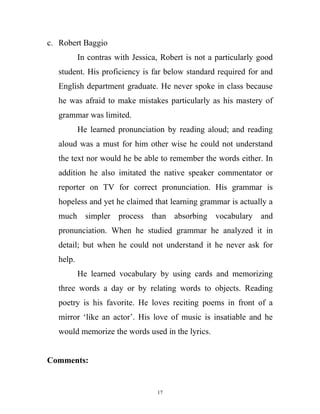 c. Robert Baggio
In contras with Jessica, Robert is not a particularly good
student. His proficiency is far below standard required for and
English department graduate. He never spoke in class because
he was afraid to make mistakes particularly as his mastery of
grammar was limited.
He learned pronunciation by reading aloud; and reading
aloud was a must for him other wise he could not understand
the text nor would he be able to remember the words either. In
addition he also imitated the native speaker commentator or
reporter on TV for correct pronunciation. His grammar is
hopeless and yet he claimed that learning grammar is actually a
much simpler process than absorbing vocabulary and
pronunciation. When he studied grammar he analyzed it in
detail; but when he could not understand it he never ask for
help.
He learned vocabulary by using cards and memorizing
three words a day or by relating words to objects. Reading
poetry is his favorite. He loves reciting poems in front of a
mirror ‘like an actor’. His love of music is insatiable and he
would memorize the words used in the lyrics.
Comments:
17
 