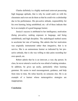 Charles definitely is a highly motivated extrovert possessing
high language aptitude, that is why he could catch on with his
classmates and even out do them so that he could win a scholarship
due to his performance. His pro-active attitude, responsibility for
his own learning, being uninhibited, etc.- all of these indicate that
he is an example of a good language learner.
Jessica’s success is attributed to her intellegence, motivation
(being pro-active, seeking exposure to language, and being
uninhibited), and high discipline. The audiolingual method seems
to accelerate her rate of learning. She admits that her motivation
was originally instrumental rather than integrative, that is to
survive. She is an autonomous learner as indicated by her pro-
active attitude, that is she was willing to take pains recording her
own speech, etc.
Robert admits that he is an introvert, a very shy person. In
class, he never uttered a word as he was afraid of making mistakes.
In addition, he gives up easily, particularly when learning
grammar. He seems to need encouragement, guidance, and help
from time to time. He relies heavily on someone else. He is an
example of a learner whose metacognitive strategies are
inappropriate.
Conclusion
18
 