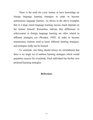 There is the need for every learner to have knowledge on
foreign language learning strategies in order to become
autonomous language learners. As shown in the above examples
that to a large extent language learning success much depends on
the learner himself. Researches indicate that differences in
achievement in foreign language learning are often related to
different strategies use (Wenden, 1992). In order to become
autonomous, learners need to know different learning strategies,
and strategies really can be learned.
To conclude, one thing should always be remembered that
there is no single set of uniform learning strategies which would
guarantee success for everybody. Each individual has his/her own
preferred learning strategies.
References
19
 