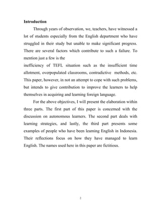 Introduction
Through years of observation, we, teachers, have witnessed a
lot of students especially from the English department who have
struggled in their study but unable to make significant progress.
There are several factors which contribute to such a failure. To
mention just a few is the
inefficiency of TEFL situation such as the insufficient time
allotment, overpopulated classrooms, contradictive methods, etc.
This paper, however, in not an attempt to cope with such problems,
but intends to give contribution to improve the learners to help
themselves in acquiring and learning foreign language.
For the above objectives, I will present the elaboration within
three parts. The first part of this paper is concerned with the
discussion on autonomous learners. The second part deals with
learning strategies, and lastly, the third part presents some
examples of people who have been learning English in Indonesia.
Their reflections focus on how they have managed to learn
English. The names used here in this paper are fictitious.
2
 