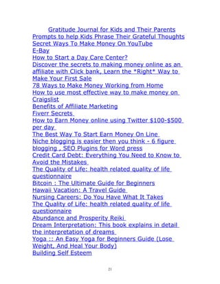 Gratitude Journal for Kids and Their Parents
Prompts to help Kids Phrase Their Grateful Thoughts
Secret Ways To Make Money On YouTube
E-Bay
How to Start a Day Care Center?
Discover the secrets to making money online as an
affiliate with Click bank, Learn the *Right* Way to
Make Your First Sale
78 Ways to Make Money Working from Home
How to use most effective way to make money on
Craigslist
Benefits of Affiliate Marketing
Fiverr Secrets 
How to Earn Money online using Twitter $100-$500
per day 
The Best Way To Start Earn Money On Line 
Niche blogging is easier then you think - 6 figure
blogging , SEO Plugins for Word press
Credit Card Debt: Everything You Need to Know to
Avoid the Mistakes 
The Quality of Life: health related quality of life
questionnaire
Bitcoin : The Ultimate Guide for Beginners
Hawaii Vacation: A Travel Guide 
Nursing Careers: Do You Have What It Takes
The Quality of Life: health related quality of life
questionnaire
Abundance and Prosperity Reiki 
Dream Interpretation: This book explains in detail
the interpretation of dreams 
Yoga :: An Easy Yoga for Beginners Guide (Lose
Weight, And Heal Your Body)
Building Self Esteem
21
 