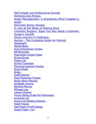 Self Insight and Professional Growth
Wellness And Fitness
Anger Management: A Grandiosity Mind Trapped in
Anger
Eliminate Stress Anxiety
A Look at the Steps of Making Wine
Cosmetic Surgery: Signs You May Need a Cosmetic
Surgery Facelift
Anime and Sci-Fi Collecting 
Autism - The Complete Guide for Parents
Storyboard
Sketch Book
Acts Of Kindness Tracker
Bill Reminder
Asymmetric Graph Paper
Scuba Diving
Prayer List
School Timetable
Personal Expense Tracker 
Music Sheet
Notes
Outfit Planner
Easy Password Tracker 
Music Album Review
Gratitude Journal
Monthly Planner
Mileage Log 
Lesson Planner
House Sitting Guide Pet Information
Inventory List
Guest List Wedding Planner 
Habit Tracker
Half Graph 4 Half College
Graph Paper 1 cm
22
 
