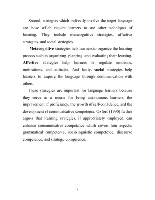 Second, strategies which indirectly involve the target language
are those which require learners to use other techniques of
learning. They include metacognitive strategies, affective
strategies, and social strategies.
Metacognitive strategies help learners to organize the learning
process such as organizing, planning, and evaluating their learning.
Affective strategies help learners to regulate emotions,
motivations, and attitudes. And lastly, social strategies help
learners to acquire the language through communication with
others.
These strategies are important for language learners because
they serve as a means for being autonomous learners, the
improvement of proficiency, the growth of self-confidence, and the
development of communicative competence. Oxford (1990) further
argues that learning strategies, if appropriately employed, can
enhance communicative competence which covers four aspects:
grammatical competence, sociolinguistic competence, discourse
competence, and strategic competence.
6
 