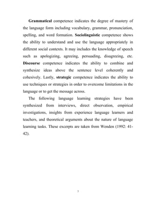 Grammatical competence indicates the degree of mastery of
the language form including vocabulary, grammar, pronunciation,
spelling, and word formation. Sociolinguistic competence shows
the ability to understand and use the language appropriately in
different social contexts. It may includes the knowledge of speech
such as apologizing, agreeing, persuading, disagreeing, etc.
Discourse competence indicates the ability to combine and
synthesize ideas above the sentence level coherently and
cohesively. Lastly, strategic competence indicates the ability to
use techniques or strategies in order to overcome limitations in the
language or to get the message across.
The following language learning strategies have been
synthesized from interviews, direct observation, empirical
investigations, insights from experience language learners and
teachers, and theoretical arguments about the nature of language
learning tasks. These excerpts are taken from Wenden (1992: 41-
42).
7
 