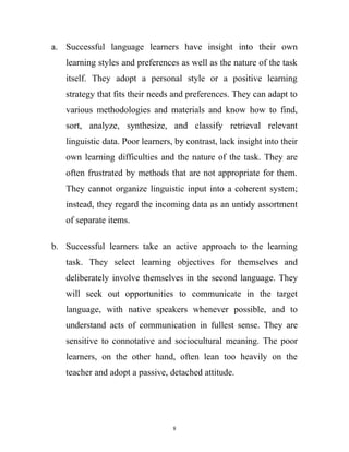a. Successful language learners have insight into their own
learning styles and preferences as well as the nature of the task
itself. They adopt a personal style or a positive learning
strategy that fits their needs and preferences. They can adapt to
various methodologies and materials and know how to find,
sort, analyze, synthesize, and classify retrieval relevant
linguistic data. Poor learners, by contrast, lack insight into their
own learning difficulties and the nature of the task. They are
often frustrated by methods that are not appropriate for them.
They cannot organize linguistic input into a coherent system;
instead, they regard the incoming data as an untidy assortment
of separate items.
b. Successful learners take an active approach to the learning
task. They select learning objectives for themselves and
deliberately involve themselves in the second language. They
will seek out opportunities to communicate in the target
language, with native speakers whenever possible, and to
understand acts of communication in fullest sense. They are
sensitive to connotative and sociocultural meaning. The poor
learners, on the other hand, often lean too heavily on the
teacher and adopt a passive, detached attitude.
8
 