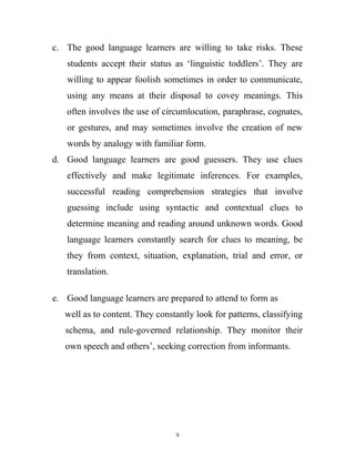 c. The good language learners are willing to take risks. These
students accept their status as ‘linguistic toddlers’. They are
willing to appear foolish sometimes in order to communicate,
using any means at their disposal to covey meanings. This
often involves the use of circumlocution, paraphrase, cognates,
or gestures, and may sometimes involve the creation of new
words by analogy with familiar form.
d. Good language learners are good guessers. They use clues
effectively and make legitimate inferences. For examples,
successful reading comprehension strategies that involve
guessing include using syntactic and contextual clues to
determine meaning and reading around unknown words. Good
language learners constantly search for clues to meaning, be
they from context, situation, explanation, trial and error, or
translation.
e. Good language learners are prepared to attend to form as
well as to content. They constantly look for patterns, classifying
schema, and rule-governed relationship. They monitor their
own speech and others’, seeking correction from informants.
9
 