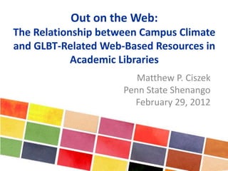 Out on the Web:
The Relationship between Campus Climate
and GLBT-Related Web-Based Resources in
Academic Libraries
Matthew P. Ciszek
Penn State Shenango
February 29, 2012
 