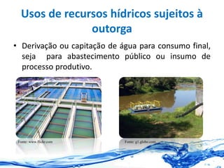 Usos de recursos hídricos sujeitos à
outorga
• Derivação ou capitação de água para consumo final,
seja para abastecimento público ou insumo de
processo produtivo.
Fonte: www.flickr.com Fonte: g1.globo.com.
 