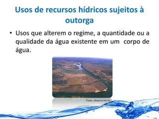 Usos de recursos hídricos sujeitos à
outorga
• Usos que alterem o regime, a quantidade ou a
qualidade da água existente em um corpo de
água.
Fonte: sfranciso.bio.br
 