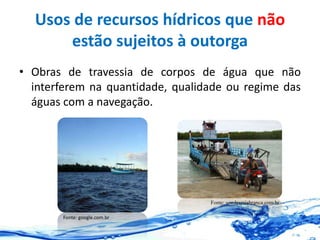 Usos de recursos hídricos que não
estão sujeitos à outorga
• Obras de travessia de corpos de água que não
interferem na quantidade, qualidade ou regime das
águas com a navegação.
Fonte: google.com.br
Fonte: vozdeareiabranca.com.br
 