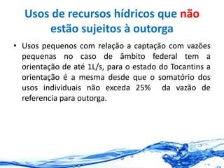 Usos de recursos hídricos que não
estão sujeitos à outorga
• Usos pequenos com relação a captação com vazões
pequenas no caso de âmbito federal tem a
orientação de até 1L/s, para o estado do Tocantins a
orientação é a mesma desde que o somatório dos
usos individuais não exceda 25% da vazão de
referencia para outorga.
 
