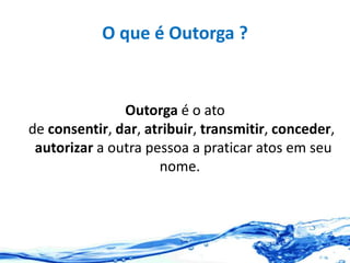 O que é Outorga ?
Outorga é o ato
de consentir, dar, atribuir, transmitir, conceder,
autorizar a outra pessoa a praticar atos em seu
nome.
 