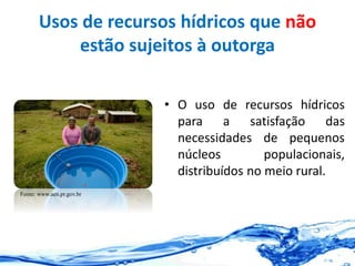 Usos de recursos hídricos que não
estão sujeitos à outorga
• O uso de recursos hídricos
para a satisfação das
necessidades de pequenos
núcleos populacionais,
distribuídos no meio rural.
Fonte: www.aen.pr.gov.br
 