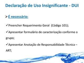 Declaração de Uso Insignificante - DUI
É necessário:
Preencher Requerimento Geral (Código 101);
Apresentar formulário de caracterização conforme o
grupo;
Apresentar Anotação de Responsabilidade Técnica –
ART;
 
