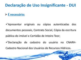 Declaração de Uso Insignificante - DUI
 É necessário:
Apresentar originais ou cópias autenticadas dos
documentos pessoais, Contrato Social, Cópia da escritura
pública do imóvel e Certidão de Inteiro Teor;
Declaração de cadastro do usuário no CNARH-
Cadastro Nacional dos Usuários de Recursos Hídricos.
 