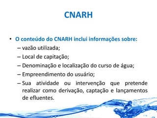 CNARH
• O conteúdo do CNARH inclui informações sobre:
– vazão utilizada;
– Local de capitação;
– Denominação e localização do curso de água;
– Empreendimento do usuário;
– Sua atividade ou intervenção que pretende
realizar como derivação, captação e lançamentos
de efluentes.
 