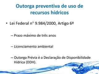 Outorga preventiva de uso de
recursos hídricos
• Lei Federal n° 9.984/2000, Artigo 6º
– Prazo máximo de três anos
– Licenciamento ambiental
– Outorga Prévia é a Declaração de Disponibilidade
Hídrica (DDH).
 