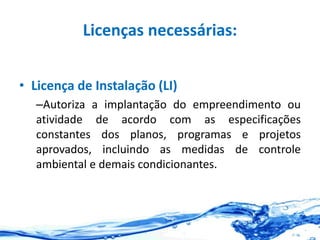 Licenças necessárias:
• Licença de Instalação (LI)
–Autoriza a implantação do empreendimento ou
atividade de acordo com as especificações
constantes dos planos, programas e projetos
aprovados, incluindo as medidas de controle
ambiental e demais condicionantes.
 