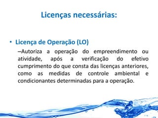 Licenças necessárias:
• Licença de Operação (LO)
–Autoriza a operação do empreendimento ou
atividade, após a verificação do efetivo
cumprimento do que consta das licenças anteriores,
como as medidas de controle ambiental e
condicionantes determinadas para a operação.
 
