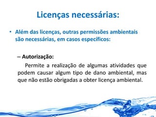 Licenças necessárias:
• Além das licenças, outras permissões ambientais
são necessárias, em casos específicos:
– Autorização:
Permite a realização de algumas atividades que
podem causar algum tipo de dano ambiental, mas
que não estão obrigadas a obter licença ambiental.
 