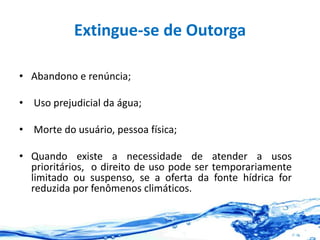 Extingue-se de Outorga
• Abandono e renúncia;
• Uso prejudicial da água;
• Morte do usuário, pessoa física;
• Quando existe a necessidade de atender a usos
prioritários, o direito de uso pode ser temporariamente
limitado ou suspenso, se a oferta da fonte hídrica for
reduzida por fenômenos climáticos.
 