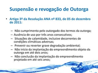 Suspensão e revogação de Outorga
• Artigo 3º da Resolução ANA nº 833, de 05 de dezembro
de 2011:
– Não cumprimento pelo outorgado dos termos da outorga;
– Ausência de uso por três anos consecutivos;
– Situações de calamidade, inclusive decorrentes de
condições climáticas adversas;
– Prevenir ou reverter grave degradação ambiental;
– Não início da implantação do empreendimento objeto da
outorga em até dois anos;
– Não conclusão da implantação do empreendimento
projetado em até seis anos;
 
